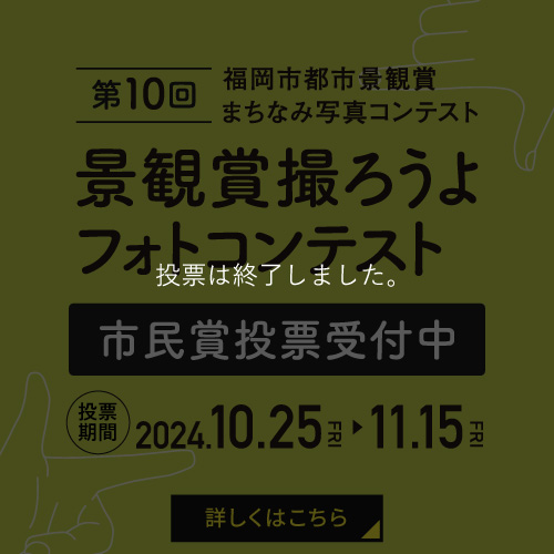 募集は終了しました。　第10回福岡市都市景観賞まちなみ写真コンテスト 景観賞撮ろうよフォトコンテスト 市民賞投票受付中 投票期間 2024.10.25 FRI から 11.15 FRI まで 詳しくはこちら